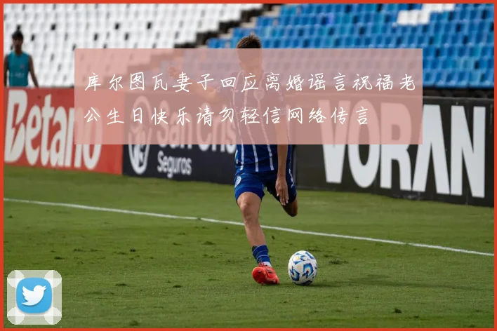 库尔图瓦妻子回应离婚谣言祝福老公生日快乐请勿轻信网络传言