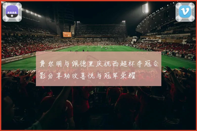 费尔明与佩德里庆祝西超杯夺冠合影分享助攻喜悦与冠军荣耀