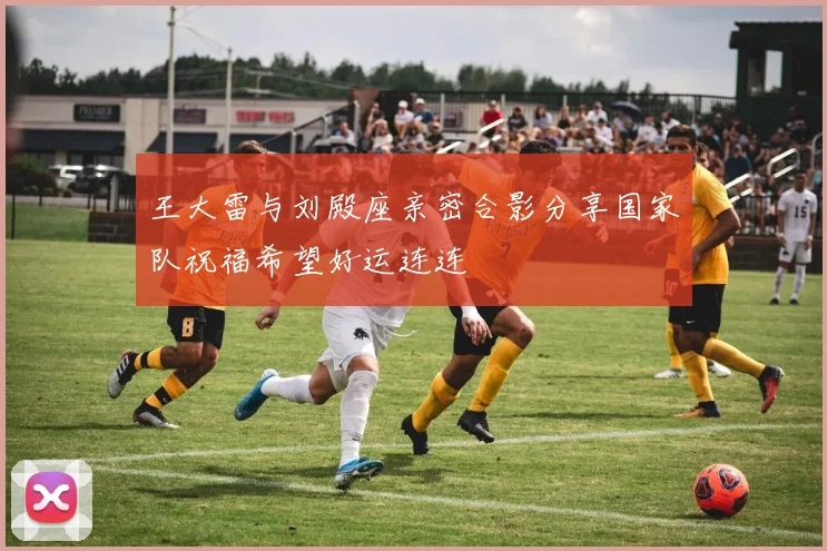 王大雷与刘殿座亲密合影分享国家队祝福希望好运连连