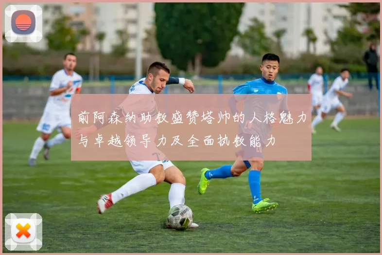 前阿森纳助教盛赞塔帅的人格魅力与卓越领导力及全面执教能力